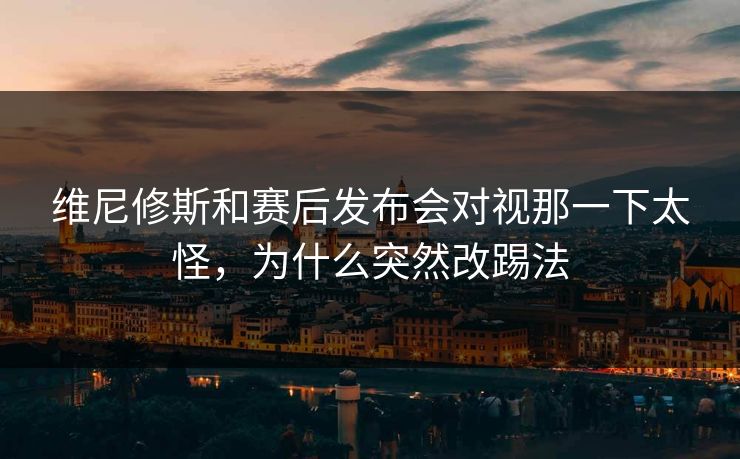 维尼修斯和赛后发布会对视那一下太怪,为什么突然改踢法 维尼修斯和赛后发布会对视那一下太怪,为什么突然改踢法