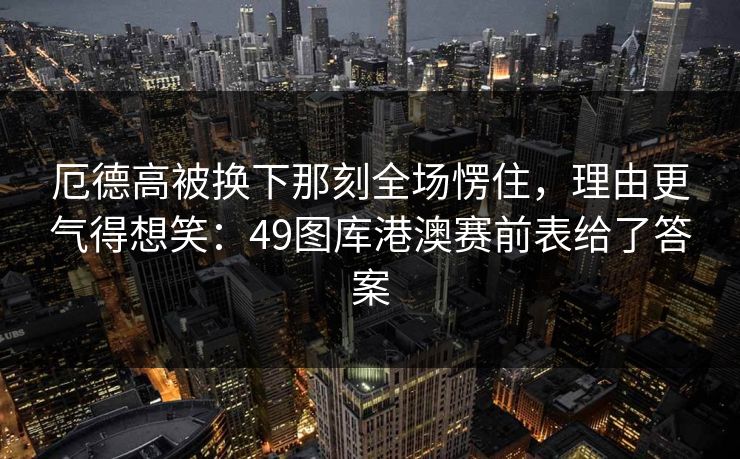 厄德高被换下那刻全场愣住，理由更气得想笑：49图库港澳赛前表给了答案