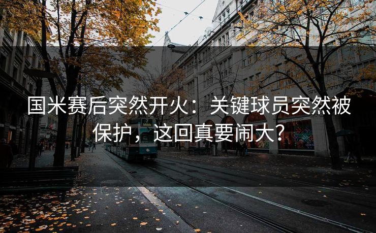 国米赛后突然开火：关键球员突然被保护，这回真要闹大？