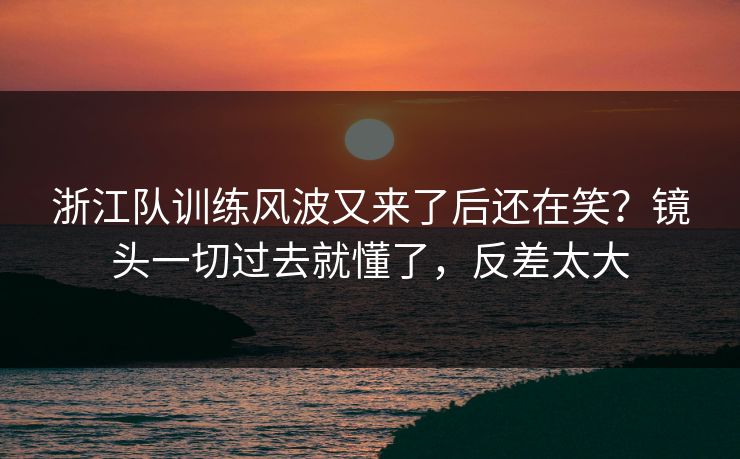 浙江队训练风波又来了后还在笑?镜头一切过去就懂了,反差太大 浙江队训练风波又来了后还在笑?镜头一切过去就懂了,反差太大