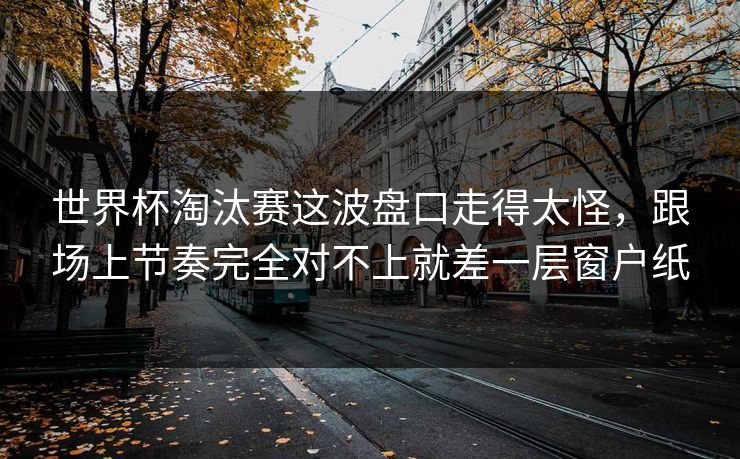 世界杯淘汰赛这波盘口走得太怪，跟场上节奏完全对不上就差一层窗户纸
