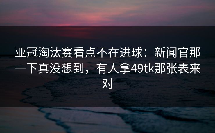 亚冠淘汰赛看点不在进球:新闻官那一下真没想到,有人拿49tk那张表来对 亚冠淘汰赛看点不在进球:新闻官那一下真没想到,有人拿49tk那张表来对
