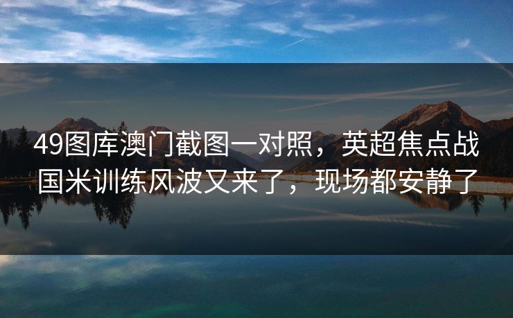 49图库澳门截图一对照,英超焦点战国米训练风波又来了,现场都安静了 49图库澳门截图一对照,英超焦点战国米训练风波又来了,现场都安静了