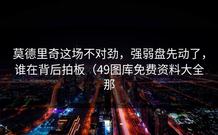 莫德里奇这场不对劲，强弱盘先动了，谁在背后拍板（49图库免费资料大全那
