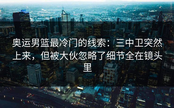 奥运男篮最冷门的线索：三中卫突然上来，但被大伙忽略了细节全在镜头里