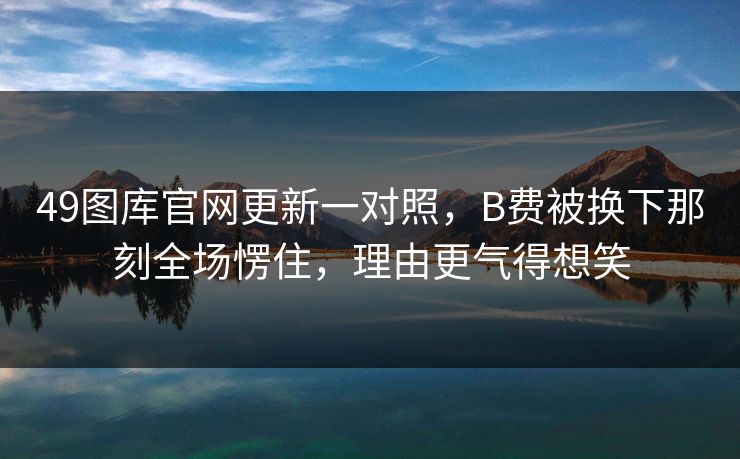 49图库官网更新一对照，B费被换下那刻全场愣住，理由更气得想笑