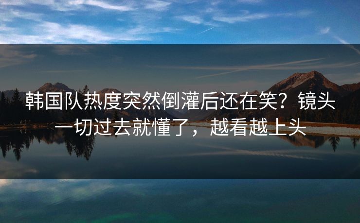 韩国队热度突然倒灌后还在笑？镜头一切过去就懂了，越看越上头