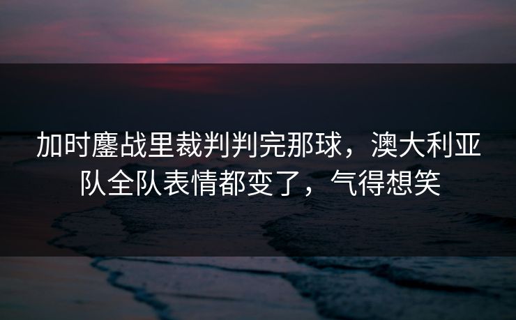 加时鏖战里裁判判完那球，澳大利亚队全队表情都变了，气得想笑