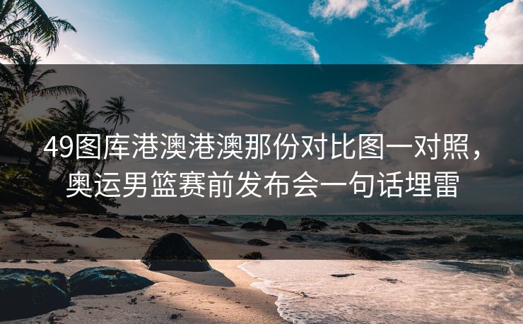 49图库港澳港澳那份对比图一对照，奥运男篮赛前发布会一句话埋雷
