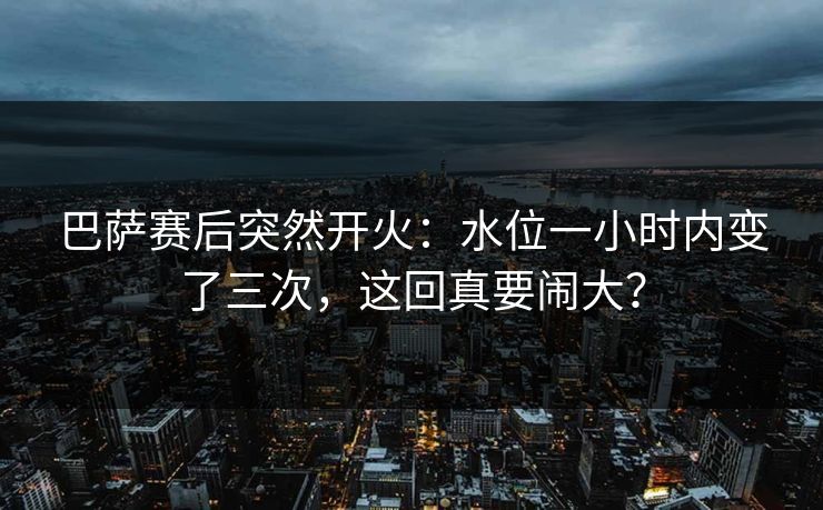 巴萨赛后突然开火：水位一小时内变了三次，这回真要闹大？