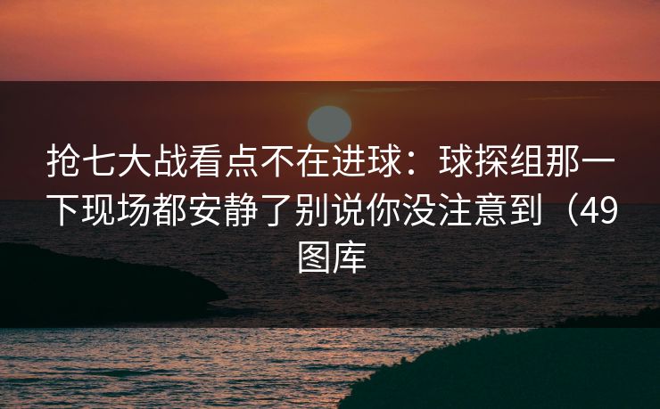 抢七大战看点不在进球：球探组那一下现场都安静了别说你没注意到（49图库