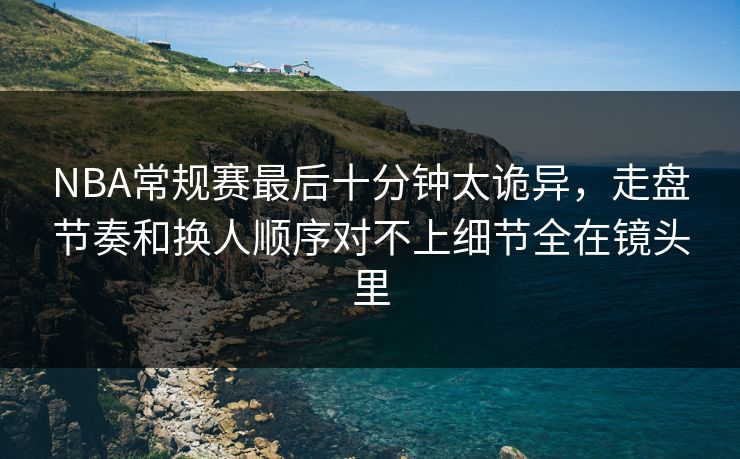 NBA常规赛最后十分钟太诡异，走盘节奏和换人顺序对不上细节全在镜头里
