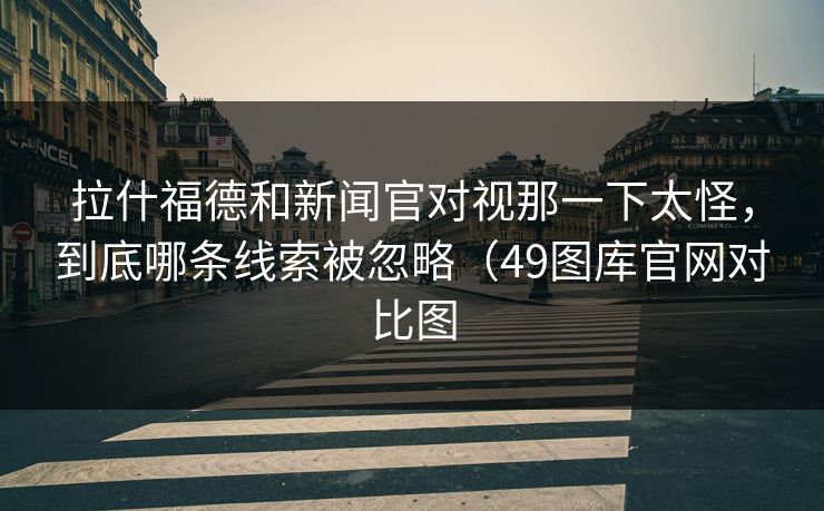 拉什福德和新闻官对视那一下太怪，到底哪条线索被忽略（49图库官网对比图