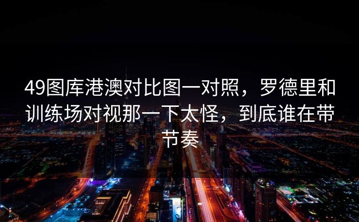 49图库港澳对比图一对照，罗德里和训练场对视那一下太怪，到底谁在带节奏