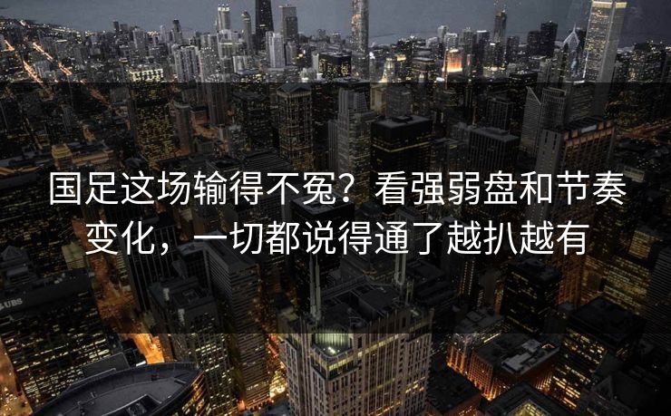 国足这场输得不冤？看强弱盘和节奏变化，一切都说得通了越扒越有