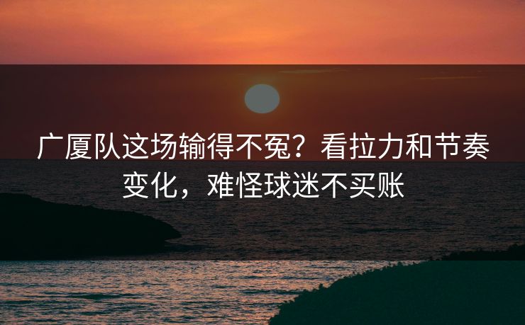 广厦队这场输得不冤？看拉力和节奏变化，难怪球迷不买账