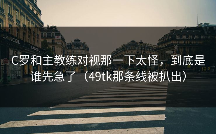 C罗和主教练对视那一下太怪，到底是谁先急了（49tk那条线被扒出）