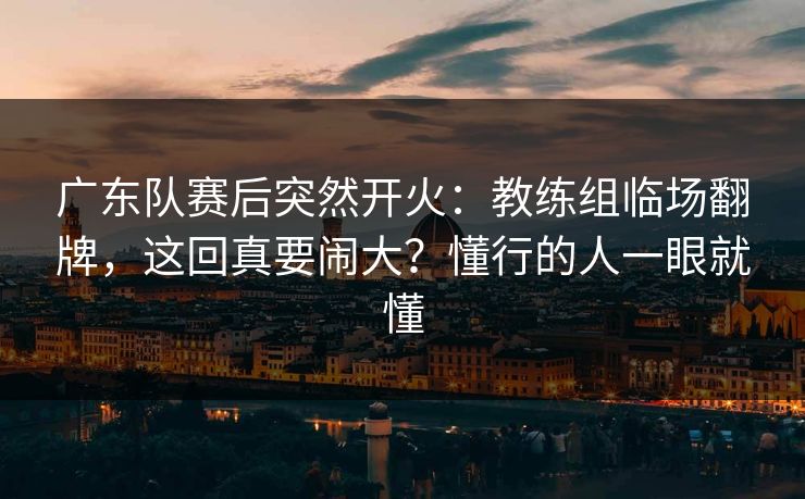 广东队赛后突然开火：教练组临场翻牌，这回真要闹大？懂行的人一眼就懂