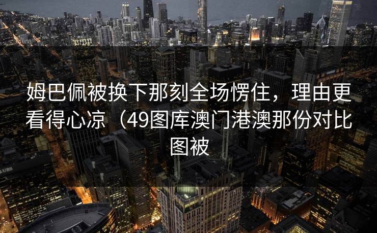 姆巴佩被换下那刻全场愣住，理由更看得心凉（49图库澳门港澳那份对比图被