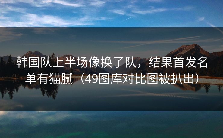 韩国队上半场像换了队，结果首发名单有猫腻（49图库对比图被扒出）