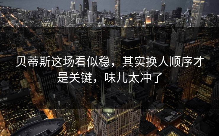 贝蒂斯这场看似稳，其实换人顺序才是关键，味儿太冲了
