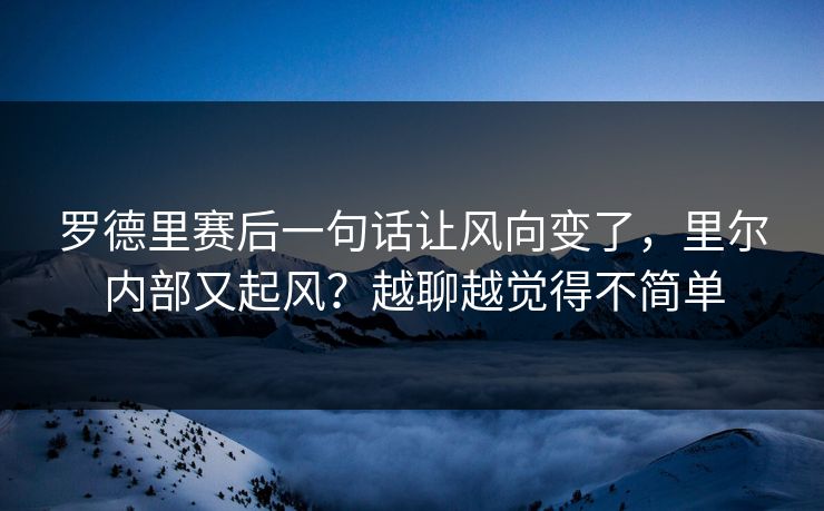 罗德里赛后一句话让风向变了，里尔内部又起风？越聊越觉得不简单