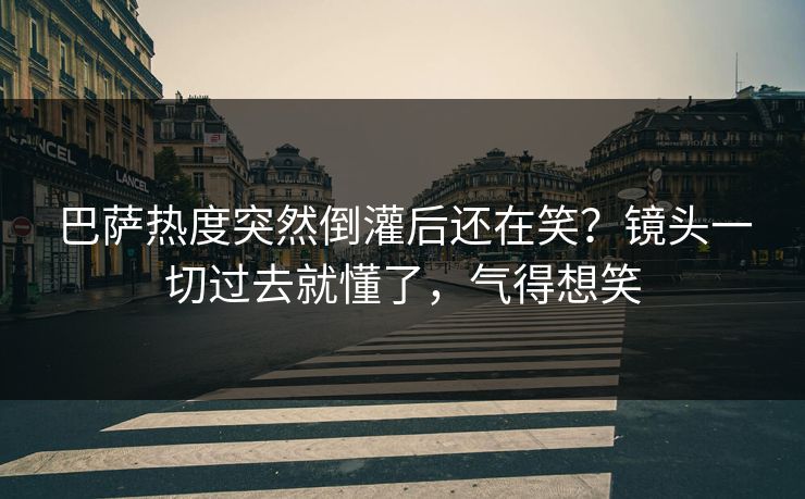 巴萨热度突然倒灌后还在笑？镜头一切过去就懂了，气得想笑