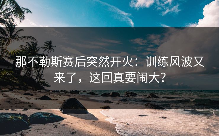那不勒斯赛后突然开火：训练风波又来了，这回真要闹大？