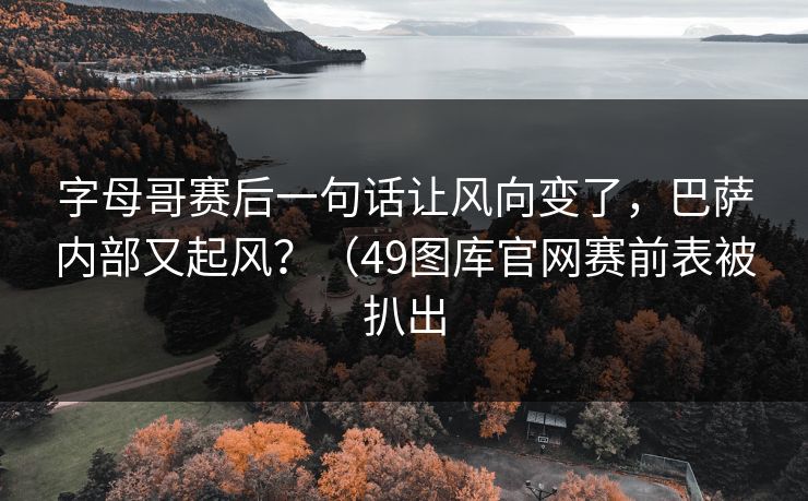 字母哥赛后一句话让风向变了，巴萨内部又起风？（49图库官网赛前表被扒出