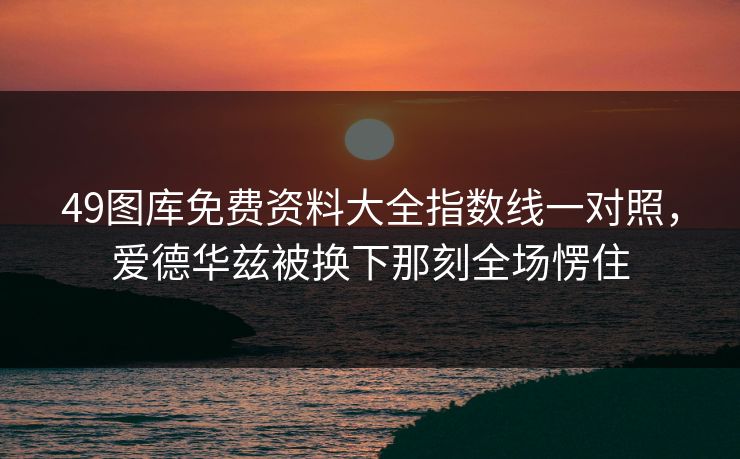 49图库免费资料大全指数线一对照，爱德华兹被换下那刻全场愣住