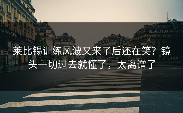 莱比锡训练风波又来了后还在笑？镜头一切过去就懂了，太离谱了