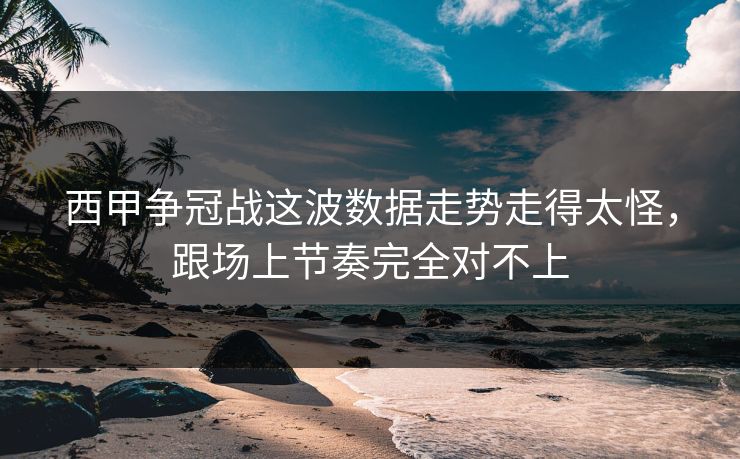 西甲争冠战这波数据走势走得太怪，跟场上节奏完全对不上