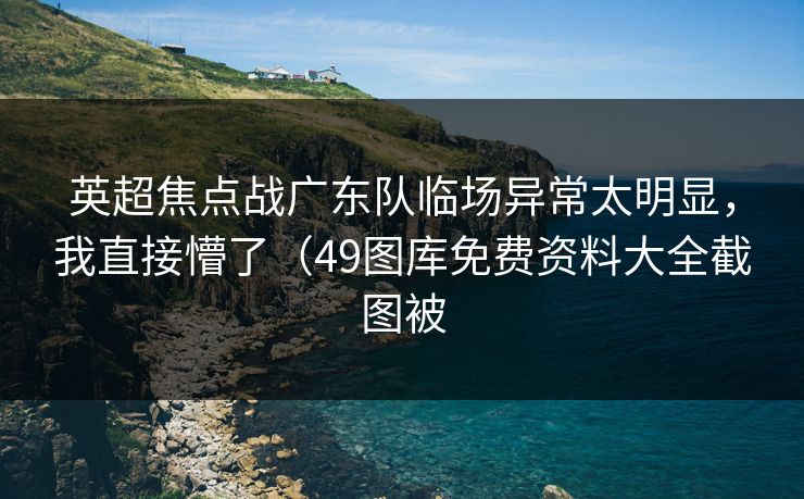 英超焦点战广东队临场异常太明显，我直接懵了（49图库免费资料大全截图被