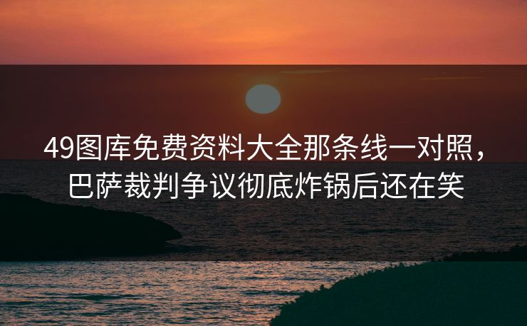 49图库免费资料大全那条线一对照，巴萨裁判争议彻底炸锅后还在笑