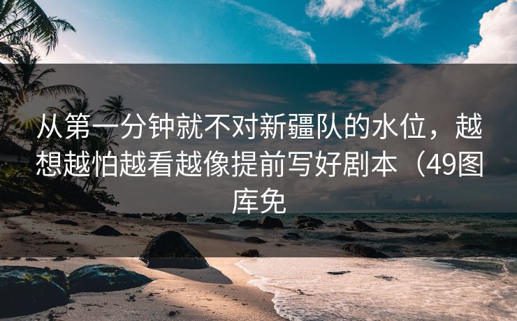 从第一分钟就不对新疆队的水位，越想越怕越看越像提前写好剧本（49图库免