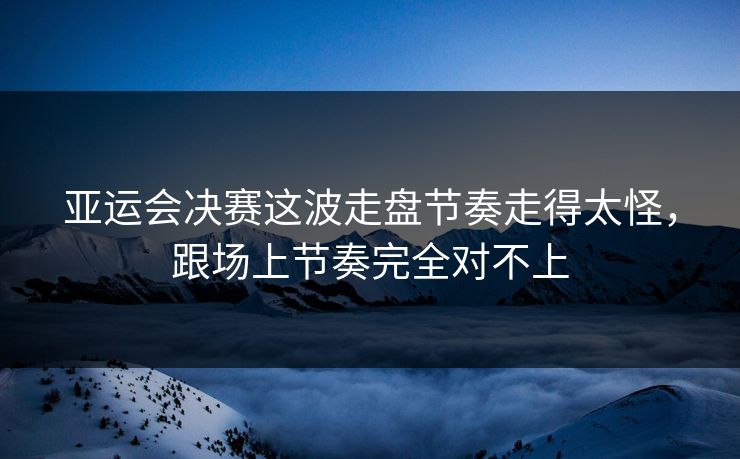 亚运会决赛这波走盘节奏走得太怪，跟场上节奏完全对不上