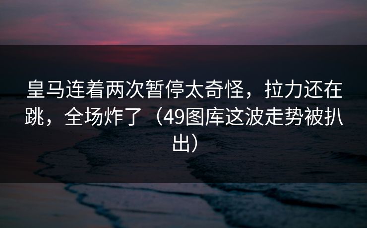 皇马连着两次暂停太奇怪，拉力还在跳，全场炸了（49图库这波走势被扒出）