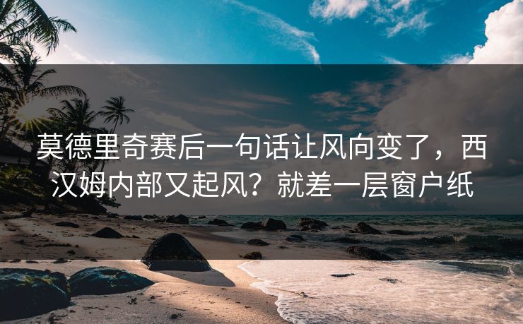 莫德里奇赛后一句话让风向变了，西汉姆内部又起风？就差一层窗户纸