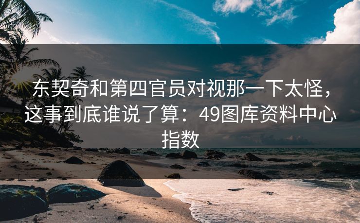 东契奇和第四官员对视那一下太怪，这事到底谁说了算：49图库资料中心指数
