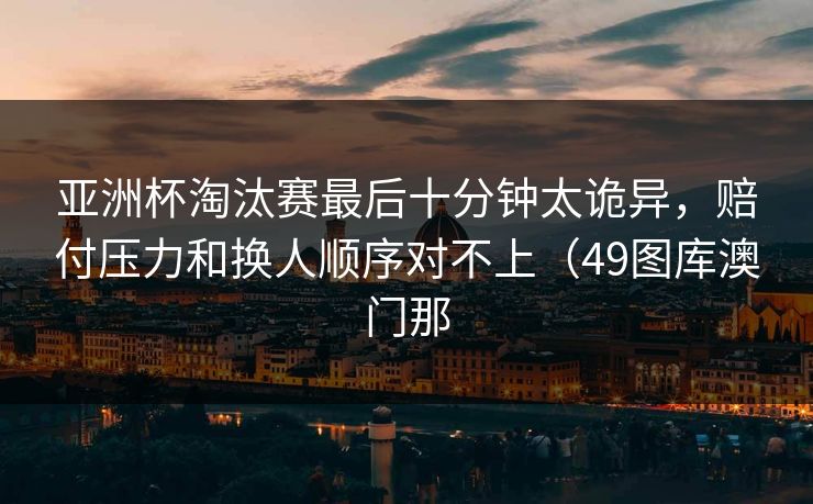 亚洲杯淘汰赛最后十分钟太诡异，赔付压力和换人顺序对不上（49图库澳门那