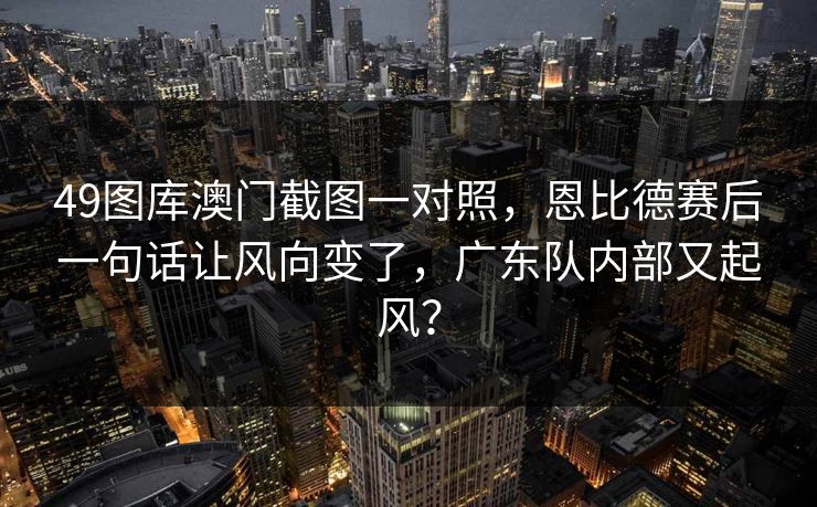 49图库澳门截图一对照，恩比德赛后一句话让风向变了，广东队内部又起风？