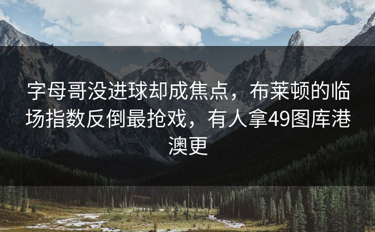 字母哥没进球却成焦点，布莱顿的临场指数反倒最抢戏，有人拿49图库港澳更