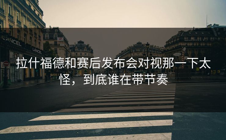 拉什福德和赛后发布会对视那一下太怪，到底谁在带节奏