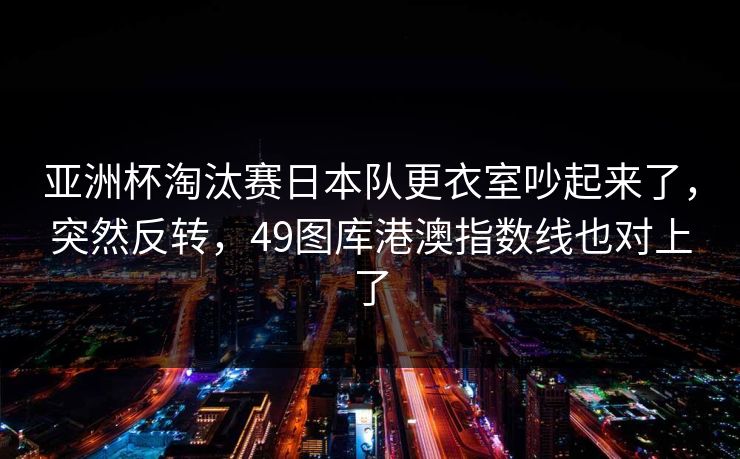 亚洲杯淘汰赛日本队更衣室吵起来了，突然反转，49图库港澳指数线也对上了