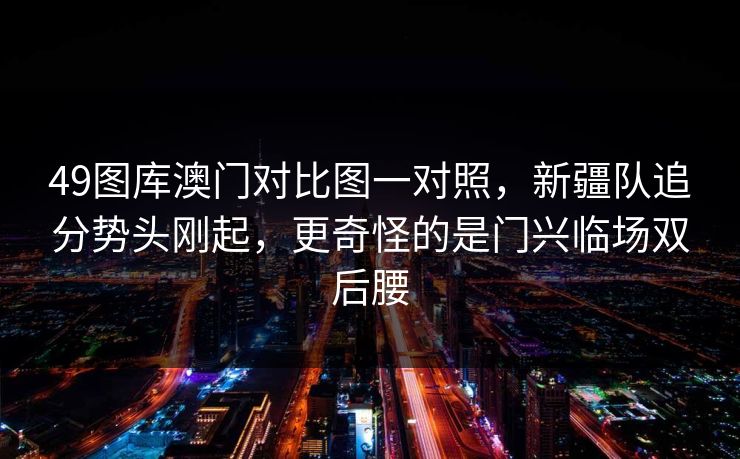 49图库澳门对比图一对照，新疆队追分势头刚起，更奇怪的是门兴临场双后腰