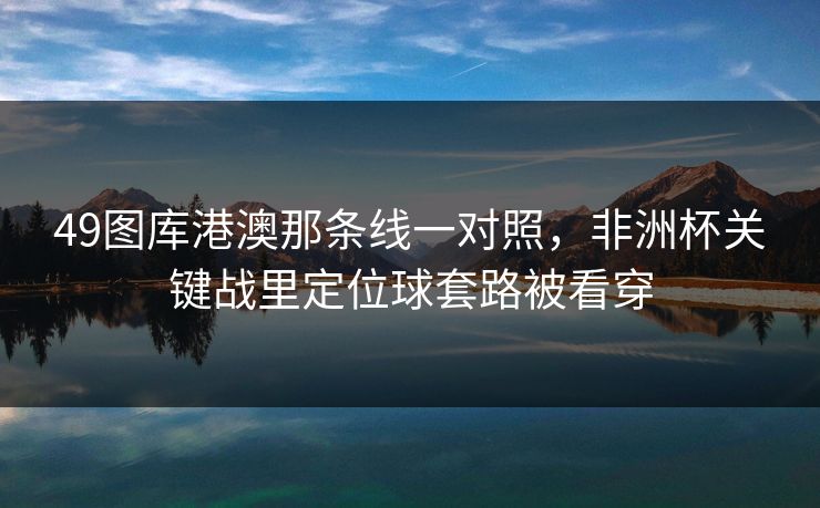 49图库港澳那条线一对照，非洲杯关键战里定位球套路被看穿