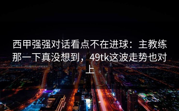 西甲强强对话看点不在进球：主教练那一下真没想到，49tk这波走势也对上