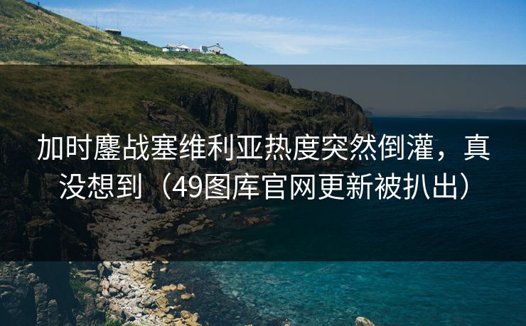 加时鏖战塞维利亚热度突然倒灌，真没想到（49图库官网更新被扒出）