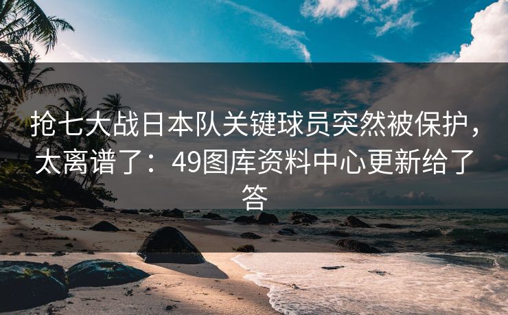 抢七大战日本队关键球员突然被保护，太离谱了：49图库资料中心更新给了答
