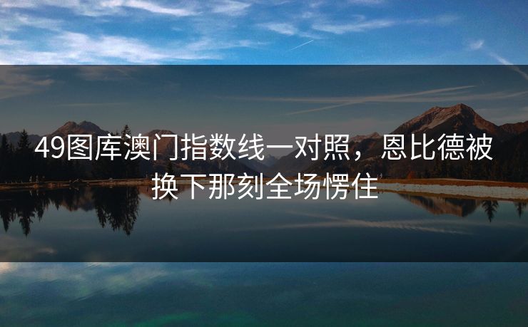 49图库澳门指数线一对照，恩比德被换下那刻全场愣住